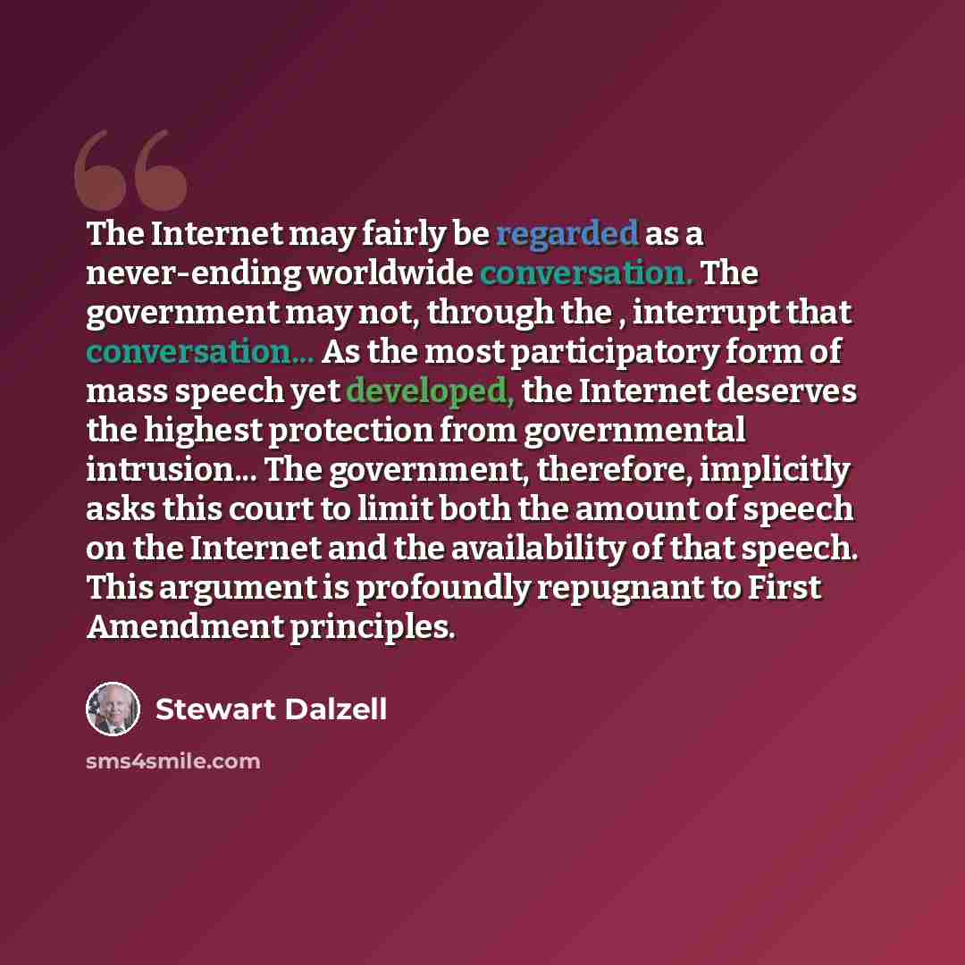 “The Internet may fairly be regarded as a never-ending worldwide conversation. The government may not, through the , interrupt that conversation... As the most participatory form of mass speech yet developed, the Internet deserves the highest protection from governmental intrusion... The…” quote by Stewart Dalzell