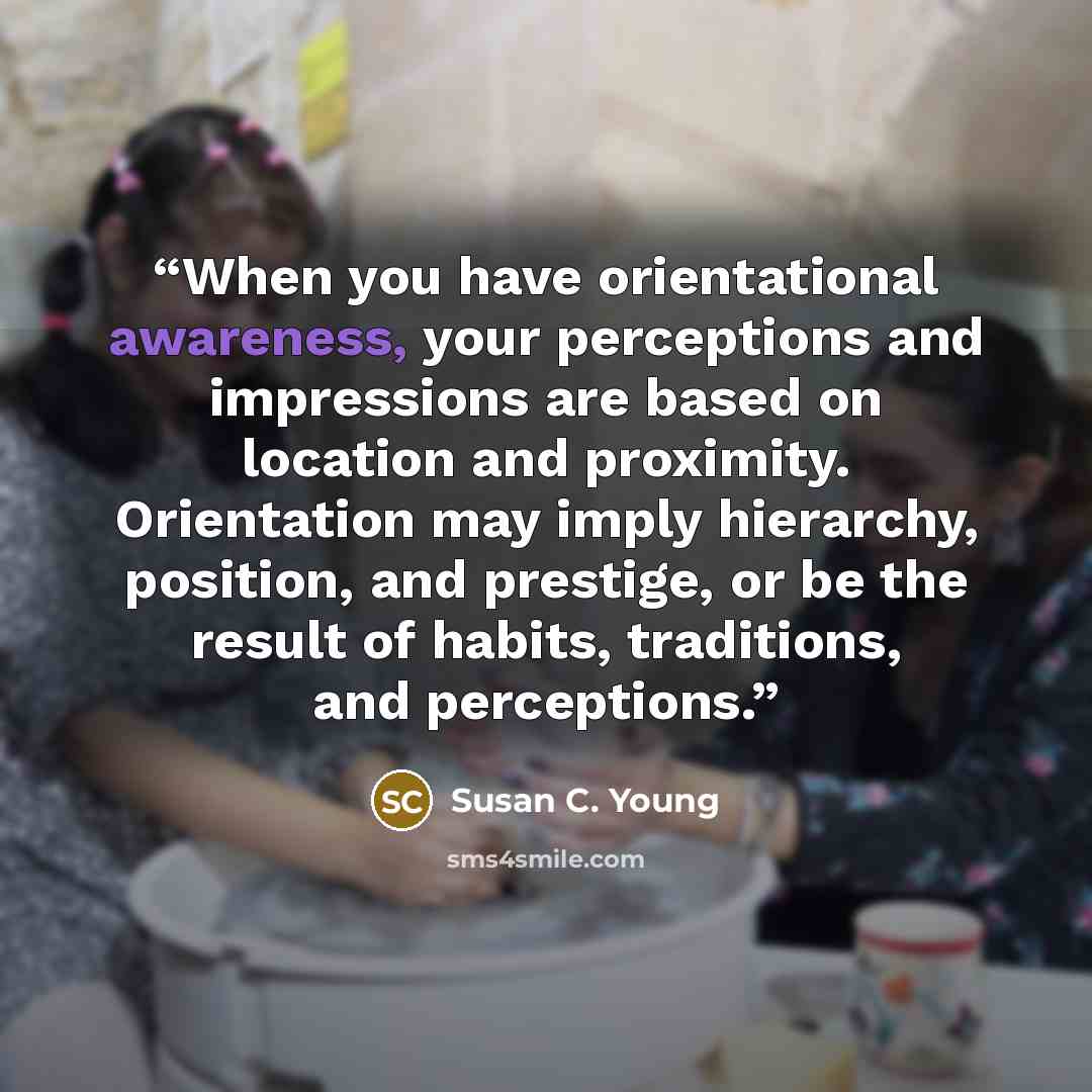 “When you have orientational awareness, your perceptions and impressions are based on location and proximity. Orientation may imply hierarchy, position, and prestige, or be the result of habits, traditions, and perceptions.” quote by Susan C. Young