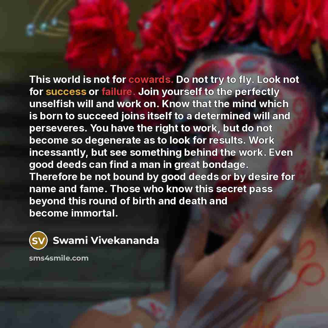 “This world is not for cowards. Do not try to fly. Look not for success or failure. Join yourself to the perfectly unselfish will and work on. Know that the mind which is born to succeed joins itself to a determined will and perseveres. You have the right to work, but do not become so degenerate as…” quote by Swami Vivekananda
