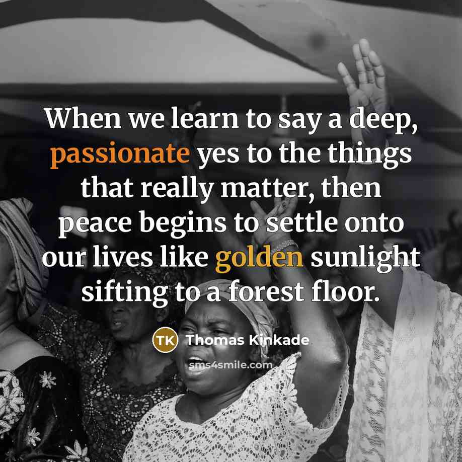 “When we learn to say a deep, passionate yes to the things that really matter, then peace begins to settle onto our lives like golden sunlight sifting to a forest floor.” quote by Thomas Kinkade
