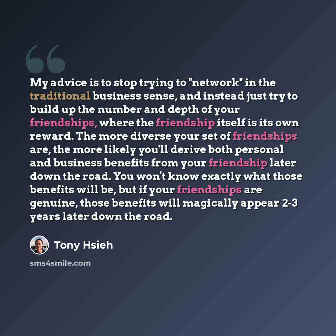 “My advice is to stop trying to "network" in the traditional business sense, and instead just try to build up the number and depth of your friendships, where the friendship itself is its own reward. The more diverse your set of friendships are, the more likely you'll derive both personal and…” quote by Tony Hsieh