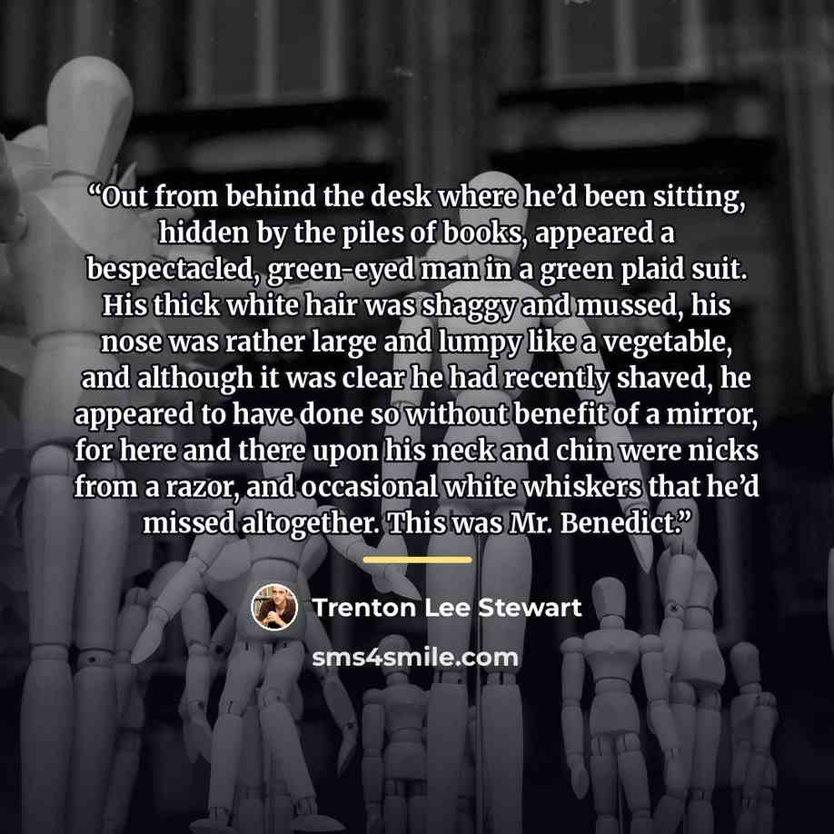 “Out from behind the desk where he’d been sitting, hidden by the piles of books, appeared a bespectacled, green-eyed man in a green plaid suit. His thick white hair was shaggy and mussed, his nose was rather large and lumpy like a vegetable, and although it was clear he had recently shaved, he…” quote by Trenton Lee Stewart