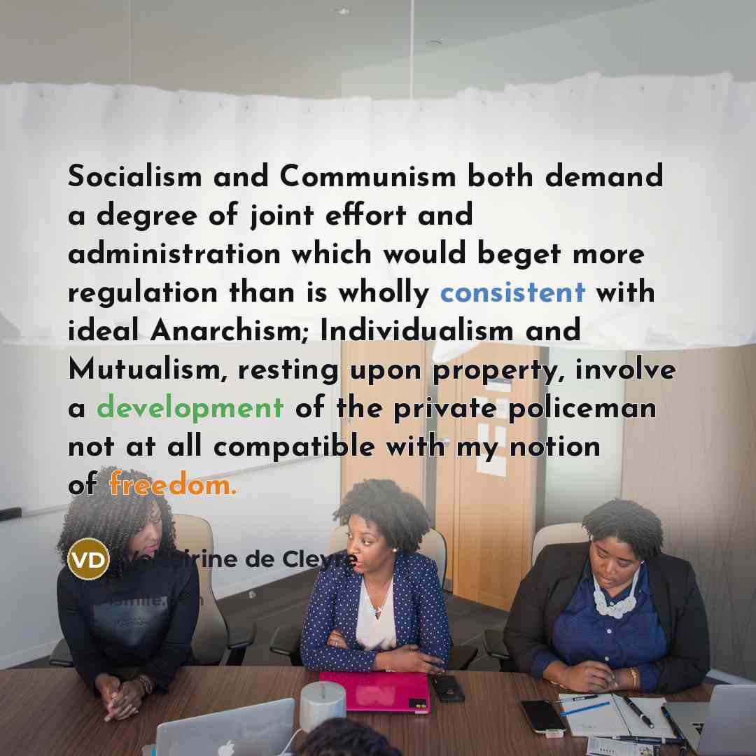 “Socialism and Communism both demand a degree of joint effort and administration which would beget more regulation than is wholly consistent with ideal Anarchism; Individualism and Mutualism, resting upon property, involve a development of the private policeman not at all compatible with my notion…” quote by Voltairine de Cleyre