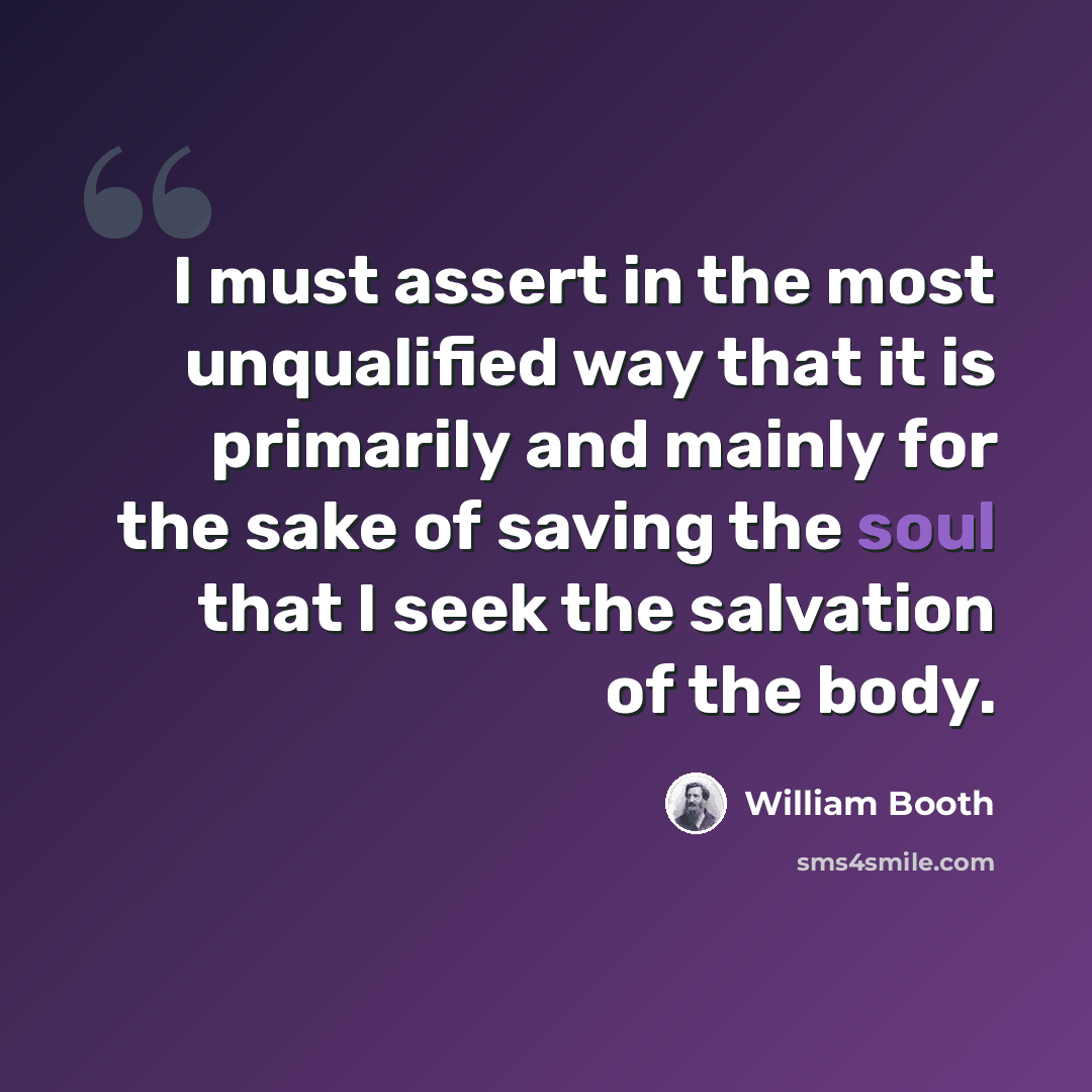 “I must assert in the most unqualified way that it is primarily and mainly for the sake of saving the soul that I seek the salvation of the body.” quote by William Booth