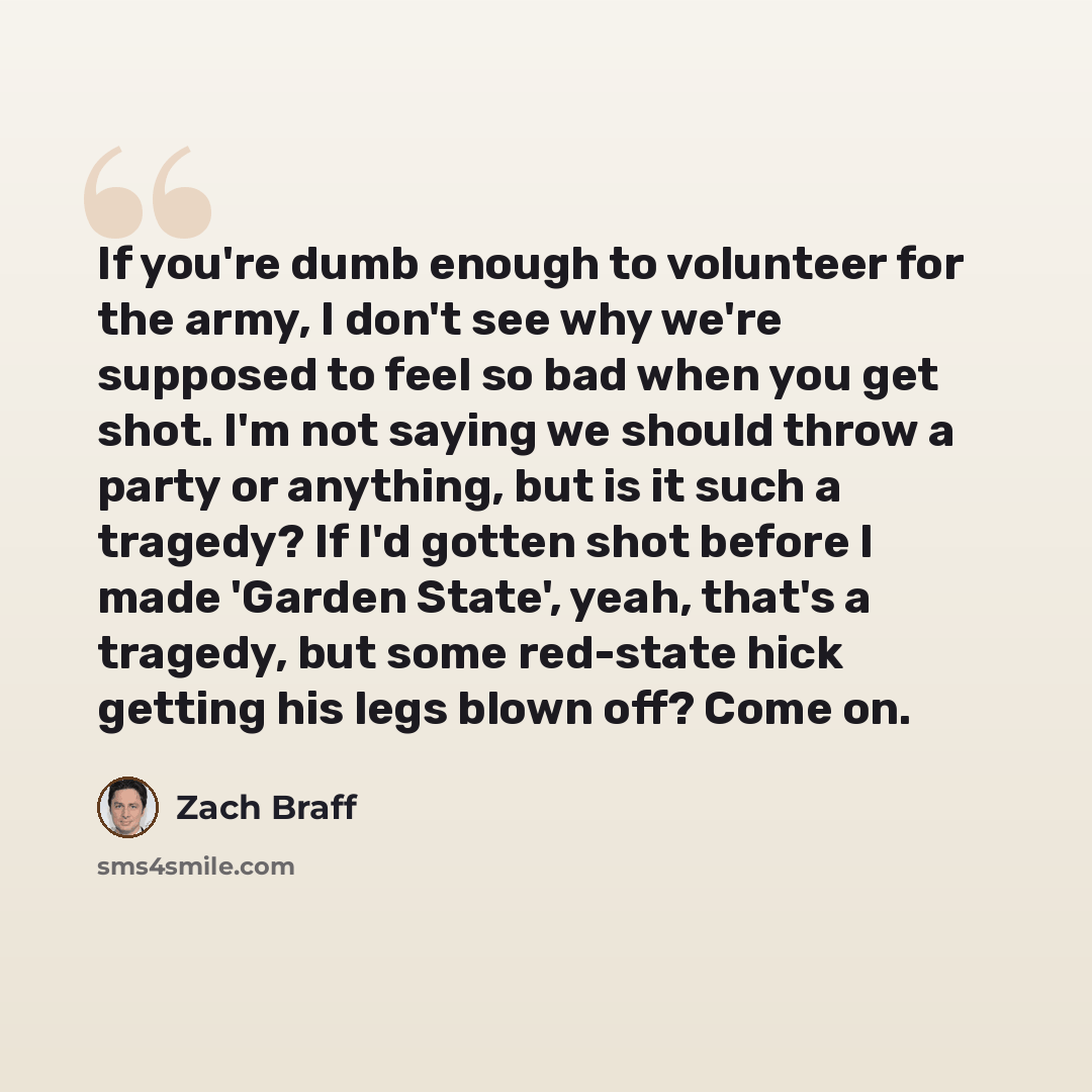 “If you're dumb enough to volunteer for the army, I don't see why we're supposed to feel so bad when you get shot. I'm not saying we should throw a party or anything, but is it such a tragedy? If I'd gotten shot before I made 'Garden State', yeah, that's a tragedy, but some red-state hick getting…” quote by Zach Braff