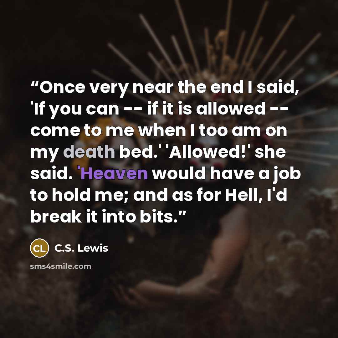 “Once very near the end I said, 'If you can -- if it is allowed -- come to me when I too am on my death bed.' 'Allowed!' she said. 'Heaven would have a job to hold me; and as for Hell, I'd break it into bits.” quote by C.S. Lewis