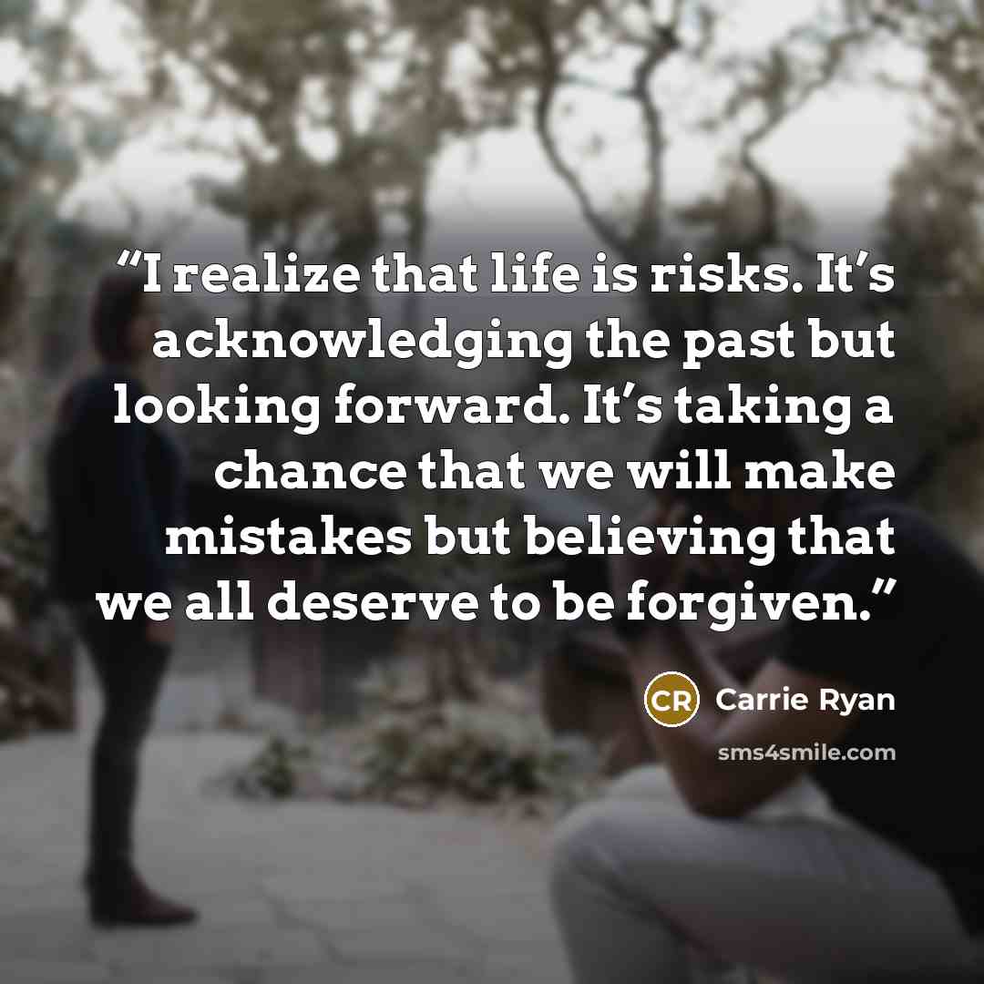 “I realize that life is risks. It’s acknowledging the past but looking forward. It’s taking a chance that we will make mistakes but believing that we all deserve to be forgiven.” quote by Carrie Ryan
