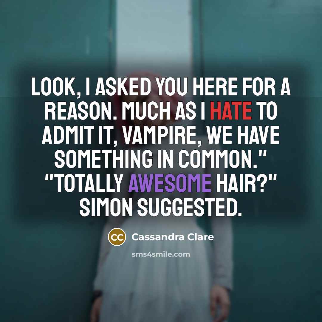 “Look, I asked you here for a reason. Much as I hate to admit it, vampire, we have something in common." "Totally awesome hair?" Simon suggested.” quote by Cassandra Clare
