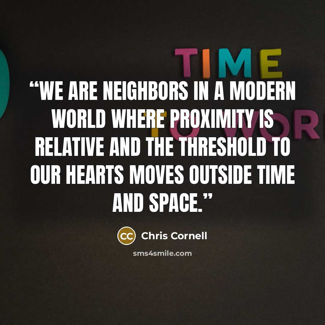 “We are neighbors in a modern world where proximity is relative and the threshold to our hearts moves outside time and space.” quote by Chris Cornell
