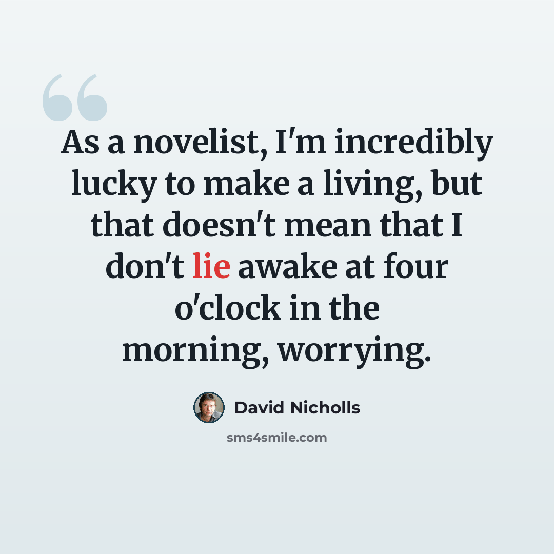 “As a novelist, I'm incredibly lucky to make a living, but that doesn't mean that I don't lie awake at four o'clock in the morning, worrying.” quote by David Nicholls