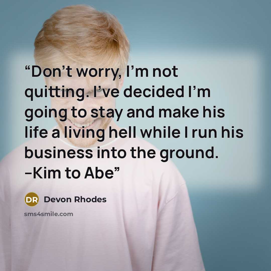 “Don’t worry, I’m not quitting. I’ve decided I’m going to stay and make his life a living hell while I run his business into the ground. --Kim to Abe” quote by Devon Rhodes