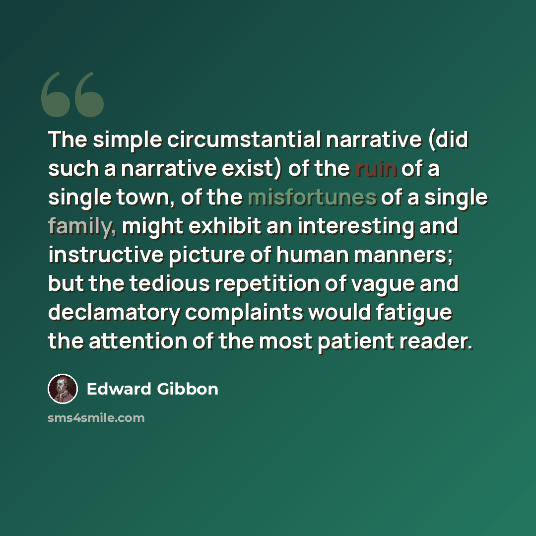 “The simple circumstantial narrative (did such a narrative exist) of the ruin of a single town, of the misfortunes of a single family, might exhibit an interesting and instructive picture of human manners; but the tedious repetition of vague and declamatory complaints would fatigue the attention of…” quote by Edward Gibbon