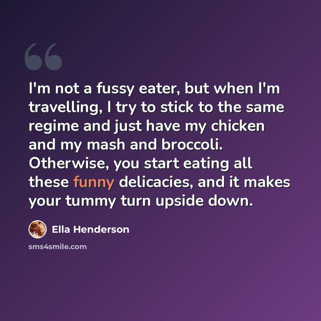 “I'm not a fussy eater, but when I'm travelling, I try to stick to the same regime and just have my chicken and my mash and broccoli. Otherwise, you start eating all these funny delicacies, and it makes your tummy turn upside down.” quote by Ella Henderson