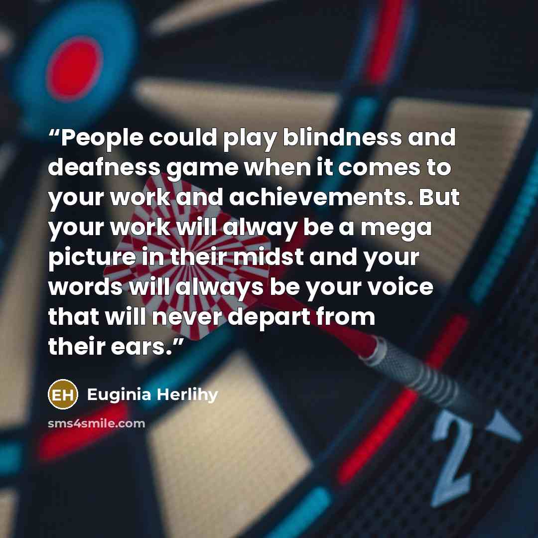 “People could play blindness and deafness game when it comes to your work and achievements. But your work will alway be a mega picture in their midst and your words will always be your voice that will never depart from their ears.” quote by Euginia Herlihy