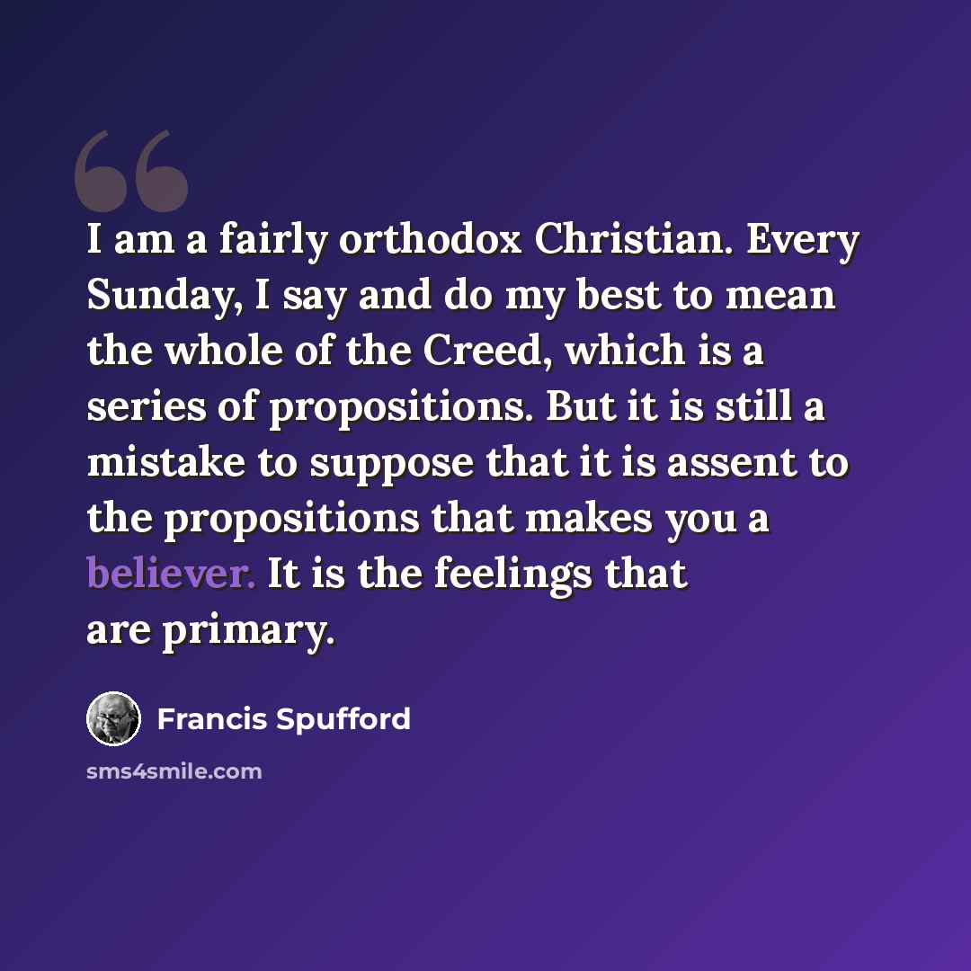 “I am a fairly orthodox Christian. Every Sunday, I say and do my best to mean the whole of the Creed, which is a series of propositions. But it is still a mistake to suppose that it is assent to the propositions that makes you a believer. It is the feelings that are primary.” quote by Francis Spufford