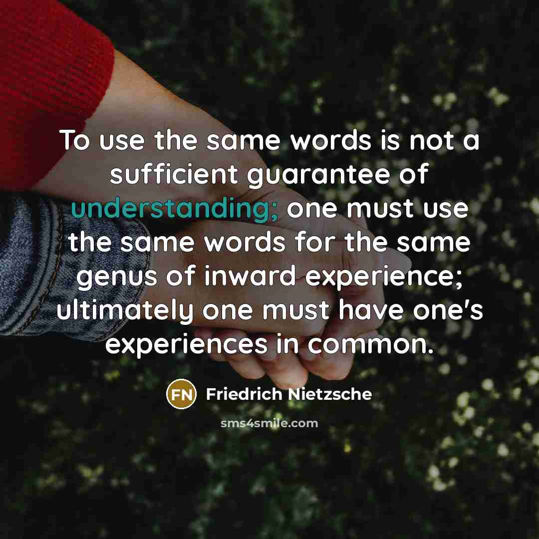 “To use the same words is not a sufficient guarantee of understanding; one must use the same words for the same genus of inward experience; ultimately one must have one's experiences in common.” quote by Friedrich Nietzsche