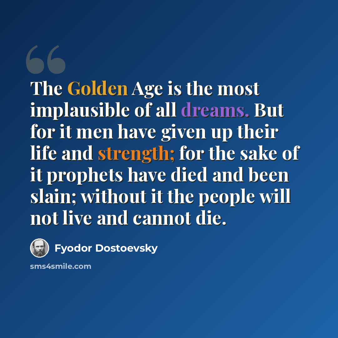 “The Golden Age is the most implausible of all dreams. But for it men have given up their life and strength; for the sake of it prophets have died and been slain; without it the people will not live and cannot die.” quote by Fyodor Dostoevsky