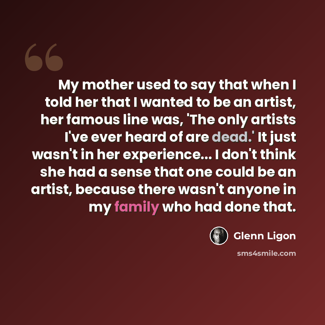 “My mother used to say that when I told her that I wanted to be an artist, her famous line was, 'The only artists I've ever heard of are dead.' It just wasn't in her experience... I don't think she had a sense that one could be an artist, because there wasn't anyone in my family who had done that.” quote by Glenn Ligon