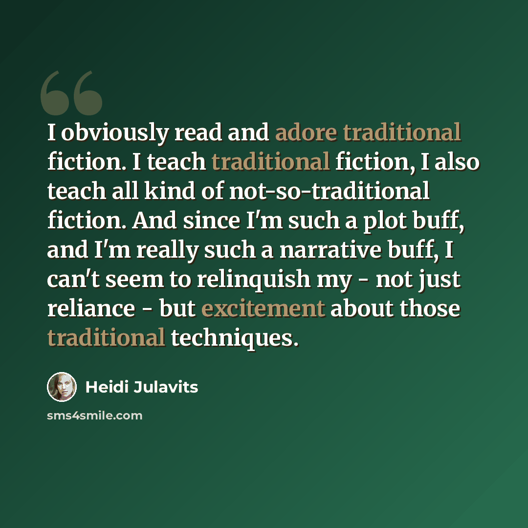 “I obviously read and adore traditional fiction. I teach traditional fiction, I also teach all kind of not-so-traditional fiction. And since I'm such a plot buff, and I'm really such a narrative buff, I can't seem to relinquish my - not just reliance - but excitement about those traditional…” quote by Heidi Julavits