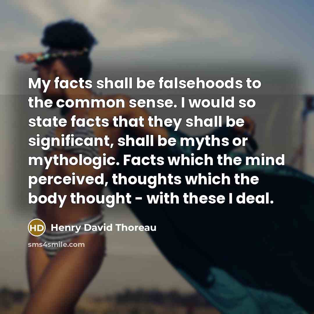 “My facts shall be falsehoods to the common sense. I would so state facts that they shall be significant, shall be myths or mythologic. Facts which the mind perceived, thoughts which the body thought - with these I deal.” quote by Henry David Thoreau
