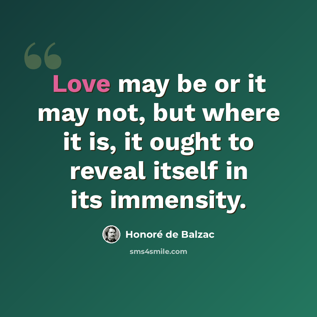 “Love may be or it may not, but where it is, it ought to reveal itself in its immensity.” quote by Honore de Balzac