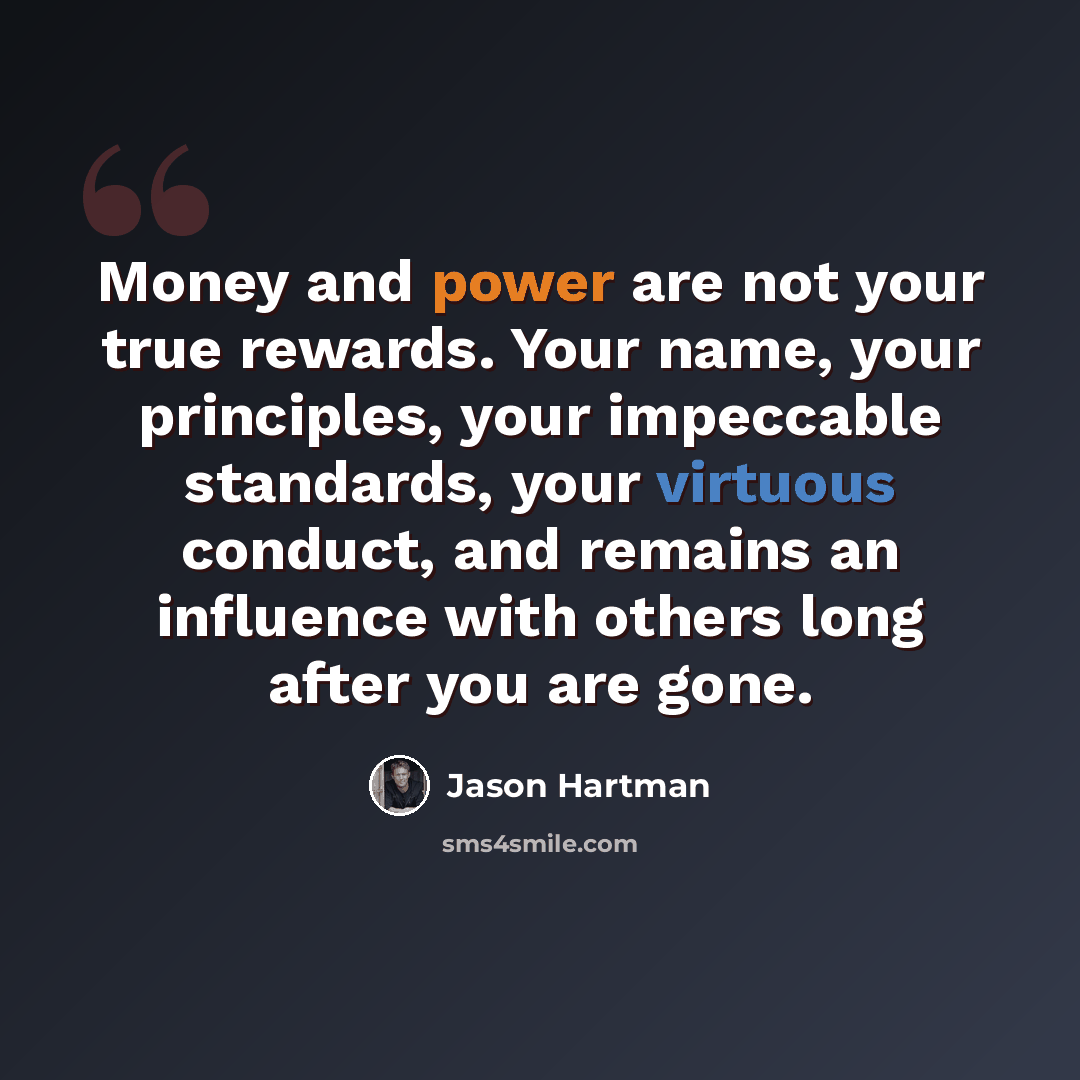 “Money and power are not your true rewards. Your name, your principles, your impeccable standards, your virtuous conduct, and remains an influence with others long after you are gone.” quote by Jason Hartman