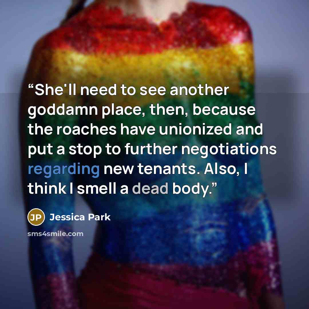 “She'll need to see another goddamn place, then, because the roaches have unionized and put a stop to further negotiations regarding new tenants. Also, I think I smell a dead body.” quote by Jessica Park
