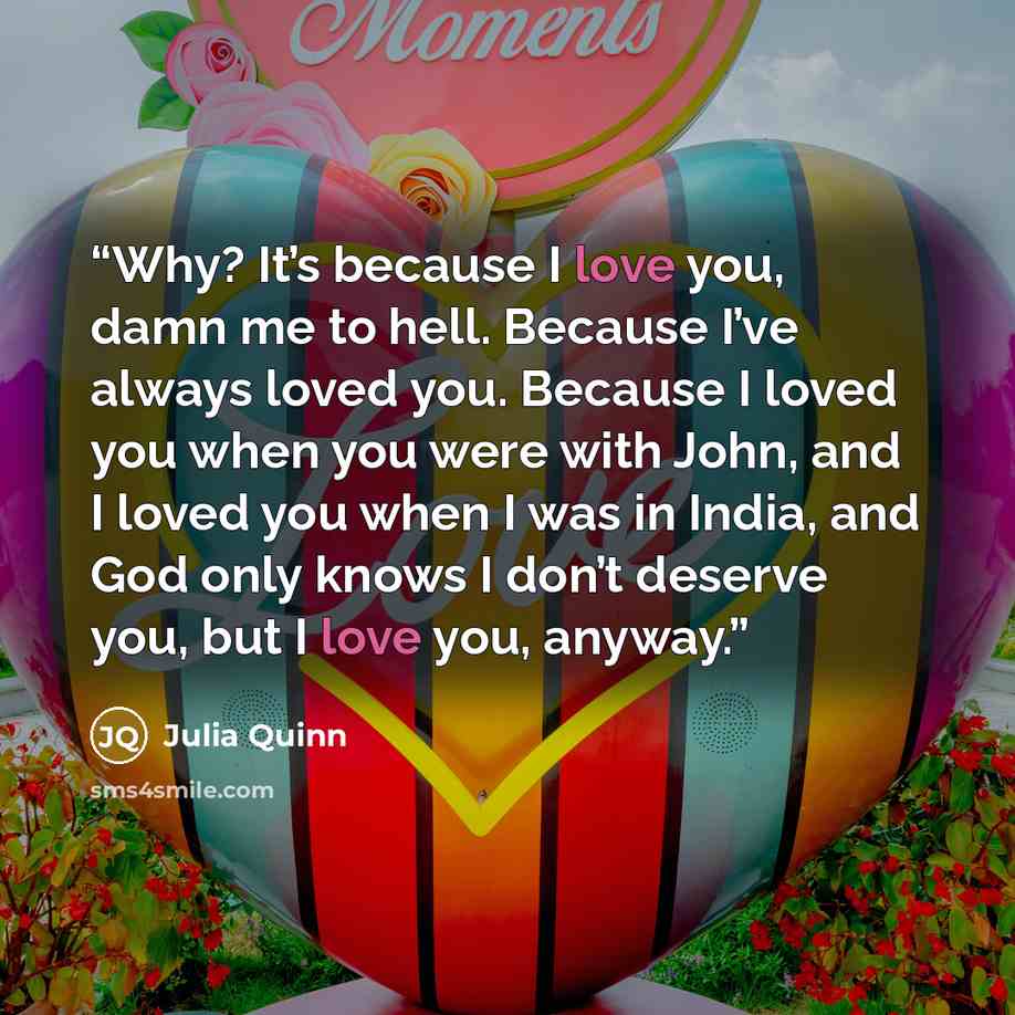 “Why? It’s because I love you, damn me to hell. Because I’ve always loved you. Because I loved you when you were with John, and I loved you when I was in India, and God only knows I don’t deserve you, but I love you, anyway.” quote by Julia Quinn