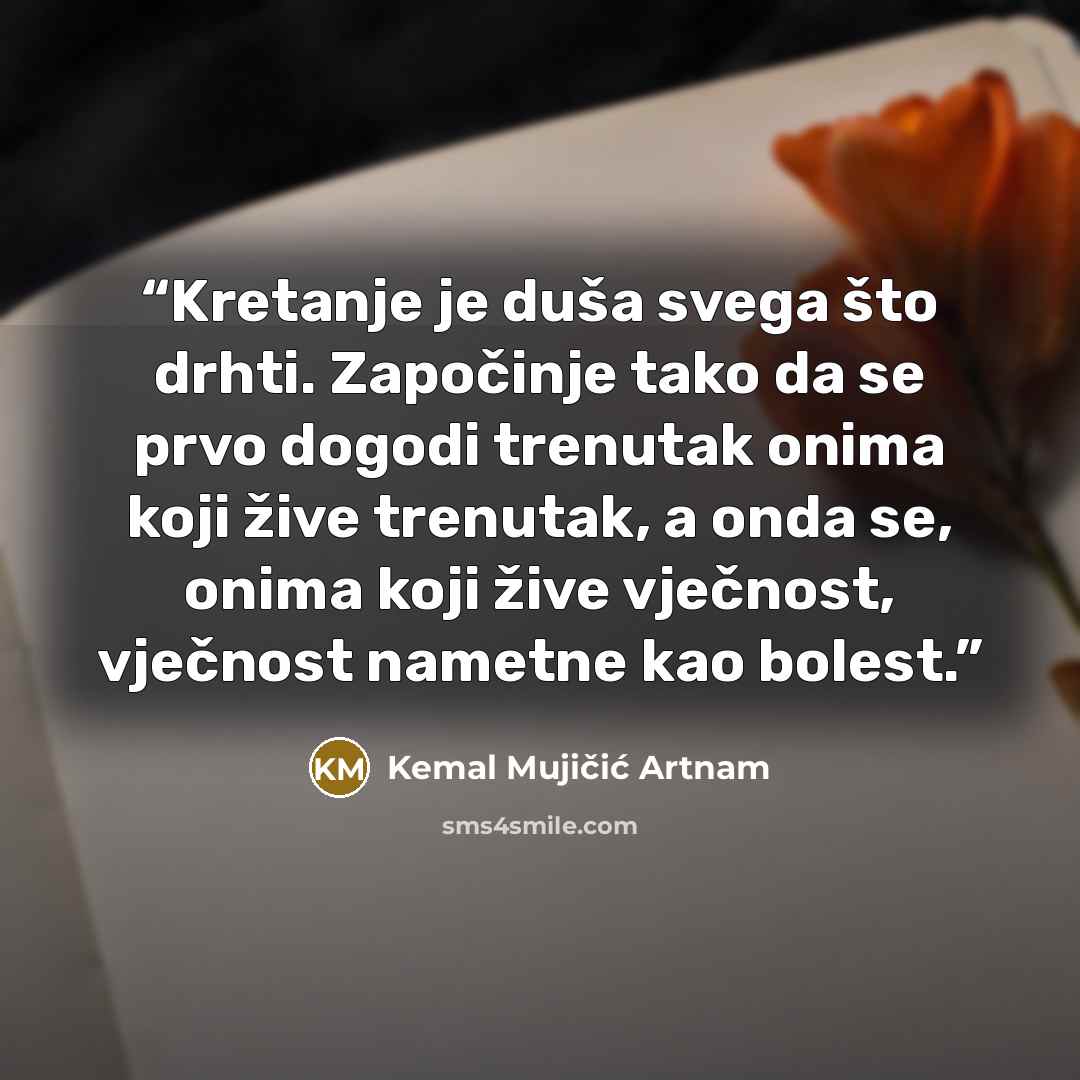 “Kretanje je duša svega što drhti. Započinje tako da se prvo dogodi trenutak onima koji žive trenutak, a onda se, onima koji žive vječnost, vječnost nametne kao bolest.” quote by Kemal Mujičić Artnam