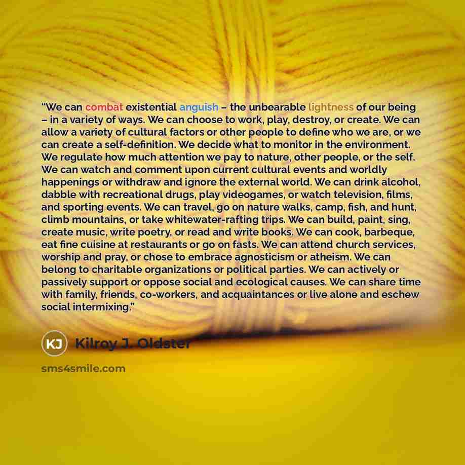 “We can combat existential anguish – the unbearable lightness of our being – in a variety of ways. We can choose to work, play, destroy, or create. We can allow a variety of cultural factors or other people to define who we are, or we can create a self-definition. We decide what to monitor in the…” quote by Kilroy J. Oldster
