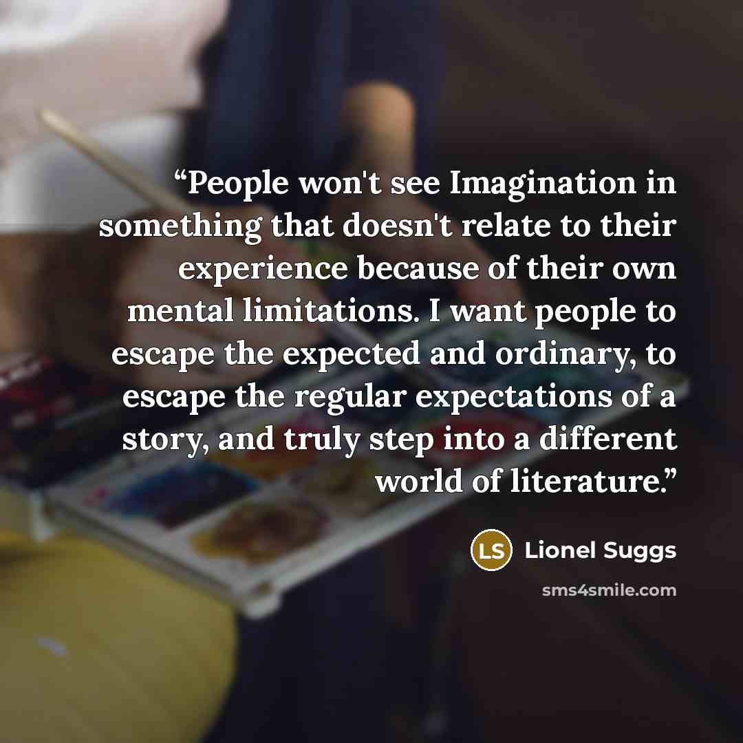 “People won't see Imagination in something that doesn't relate to their experience because of their own mental limitations. I want people to escape the expected and ordinary, to escape the regular expectations of a story, and truly step into a different world of literature.” quote by Lionel Suggs