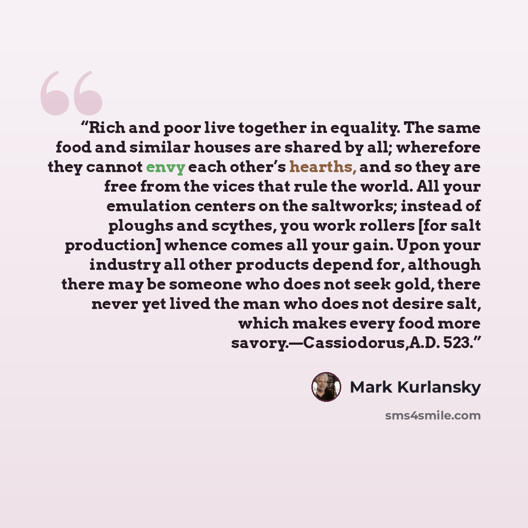 “Rich and poor live together in equality. The same food and similar houses are shared by all; wherefore they cannot envy each other’s hearths, and so they are free from the vices that rule the world. All your emulation centers on the saltworks; instead of ploughs and scythes, you work rollers [for…” quote by Mark Kurlansky