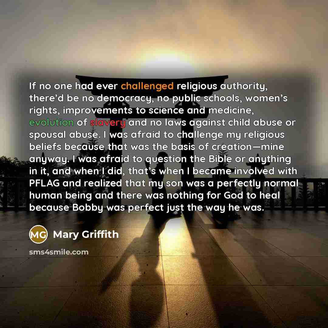 “If no one had ever challenged religious authority, there’d be no democracy, no public schools, women’s rights, improvements to science and medicine, evolution of slavery and no laws against child abuse or spousal abuse. I was afraid to challenge my religious beliefs because that was the basis of…” quote by Mary Griffith