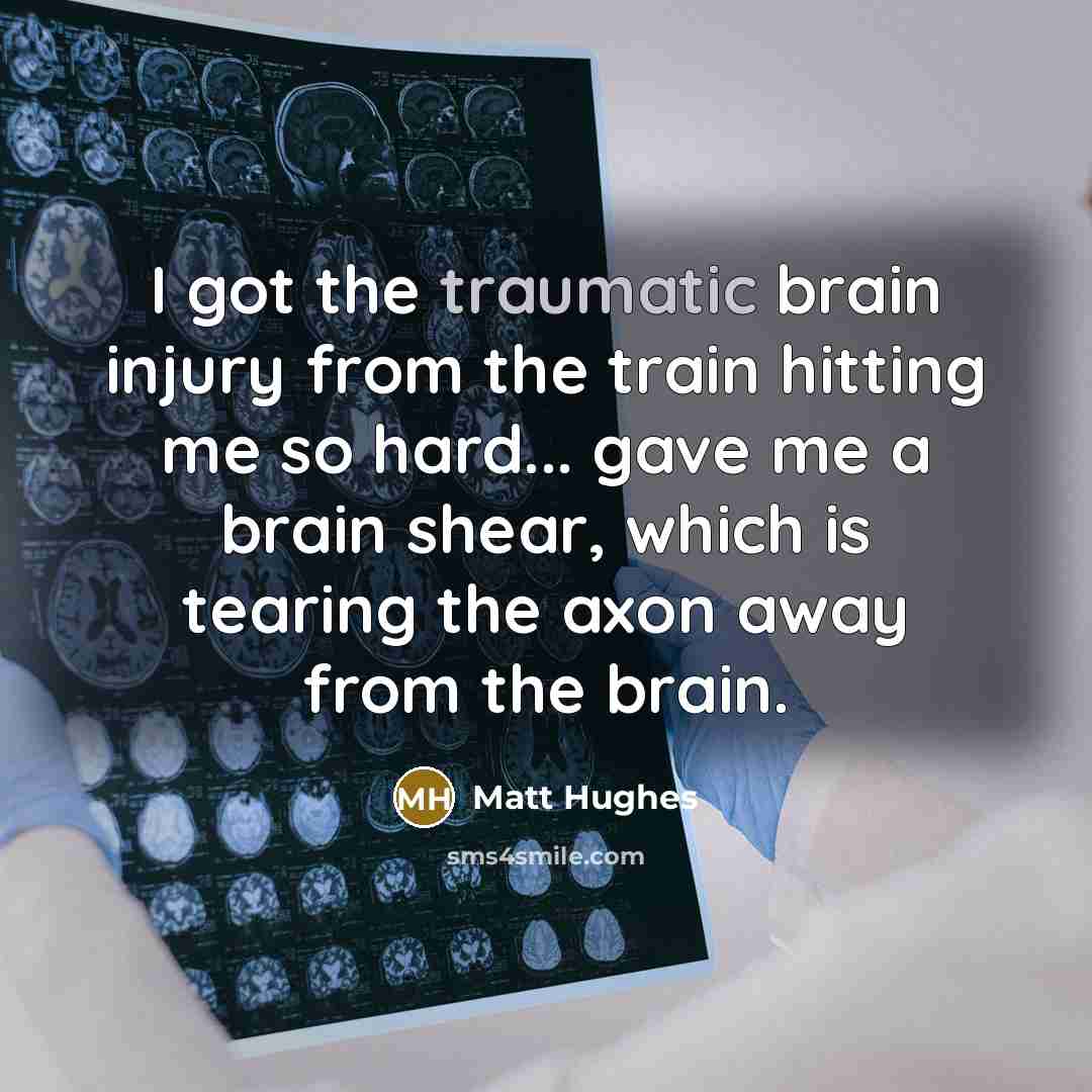 “I got the traumatic brain injury from the train hitting me so hard... gave me a brain shear, which is tearing the axon away from the brain.” quote by Matt Hughes