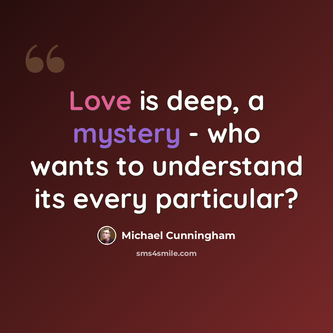 “Love is deep, a mystery - who wants to understand its every particular?” quote by Michael Cunningham