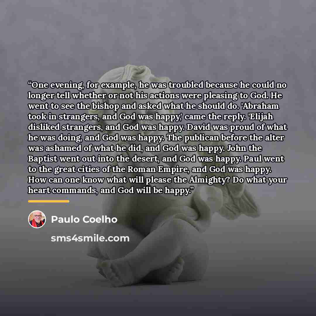 “One evening, for example, he was troubled because he could no longer tell whether or not his actions were pleasing to God. He went to see the bishop and asked what he should do. 'Abraham took in strangers, and God was happy,' came the reply. 'Elijah disliked strangers, and God was happy. David was…” quote by Paulo Coelho