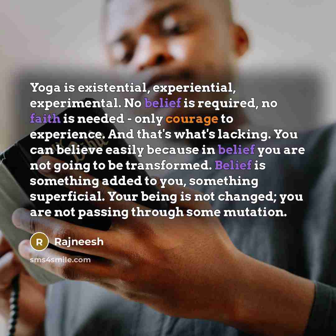 “Yoga is existential, experiential, experimental. No belief is required, no faith is needed - only courage to experience. And that's what's lacking. You can believe easily because in belief you are not going to be transformed. Belief is something added to you, something superficial. Your being is…” quote by Rajneesh
