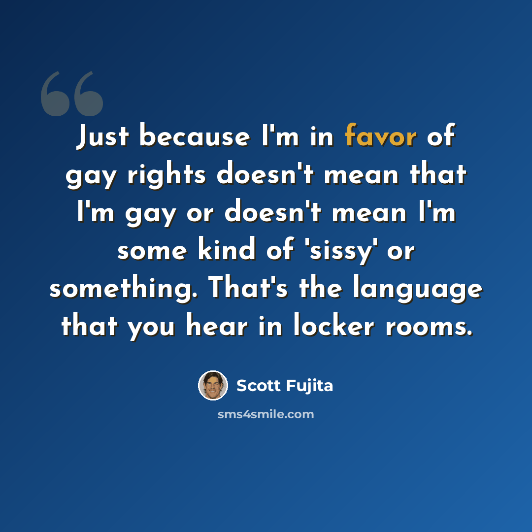 “Just because I'm in favor of gay rights doesn't mean that I'm gay or doesn't mean I'm some kind of 'sissy' or something. That's the language that you hear in locker rooms.” quote by Scott Fujita