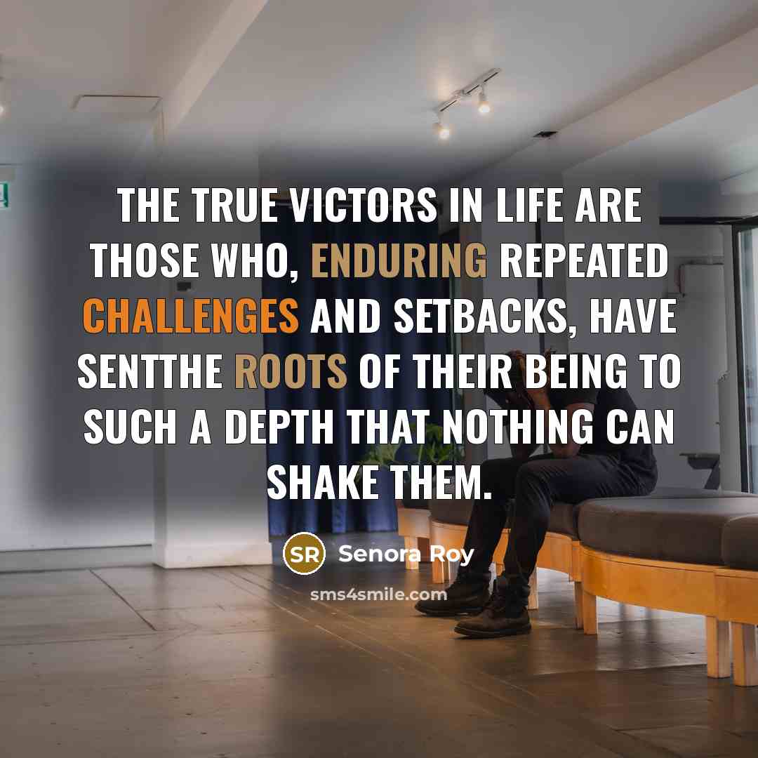 “The true victors in life are those who, enduring repeated challenges and setbacks, have sentthe roots of their being to such a depth that nothing can shake them.” quote by Senora Roy