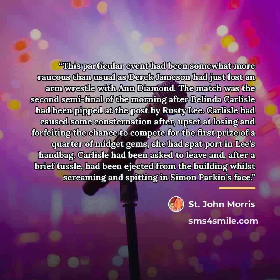 “This particular event had been somewhat more raucous than usual as Derek Jameson had just lost an arm wrestle with Ann Diamond. The match was the second semi-final of the morning after Belinda Carlisle had been pipped at the post by Rusty Lee. Carlisle had caused some consternation after, upset at…” quote by St. John Morris