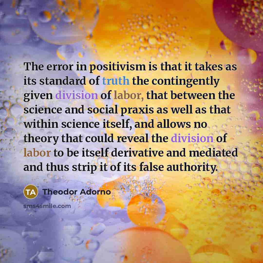 “The error in positivism is that it takes as its standard of truth the contingently given division of labor, that between the science and social praxis as well as that within science itself, and allows no theory that could reveal the division of labor to be itself derivative and mediated and thus…” quote by Theodor Adorno