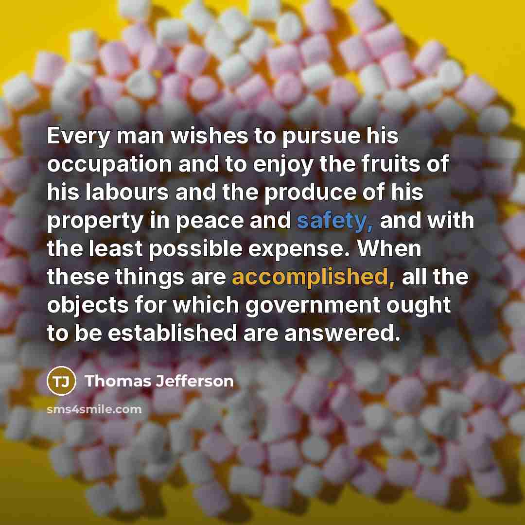 “Every man wishes to pursue his occupation and to enjoy the fruits of his labours and the produce of his property in peace and safety, and with the least possible expense. When these things are accomplished, all the objects for which government ought to be established are answered.” quote by Thomas Jefferson