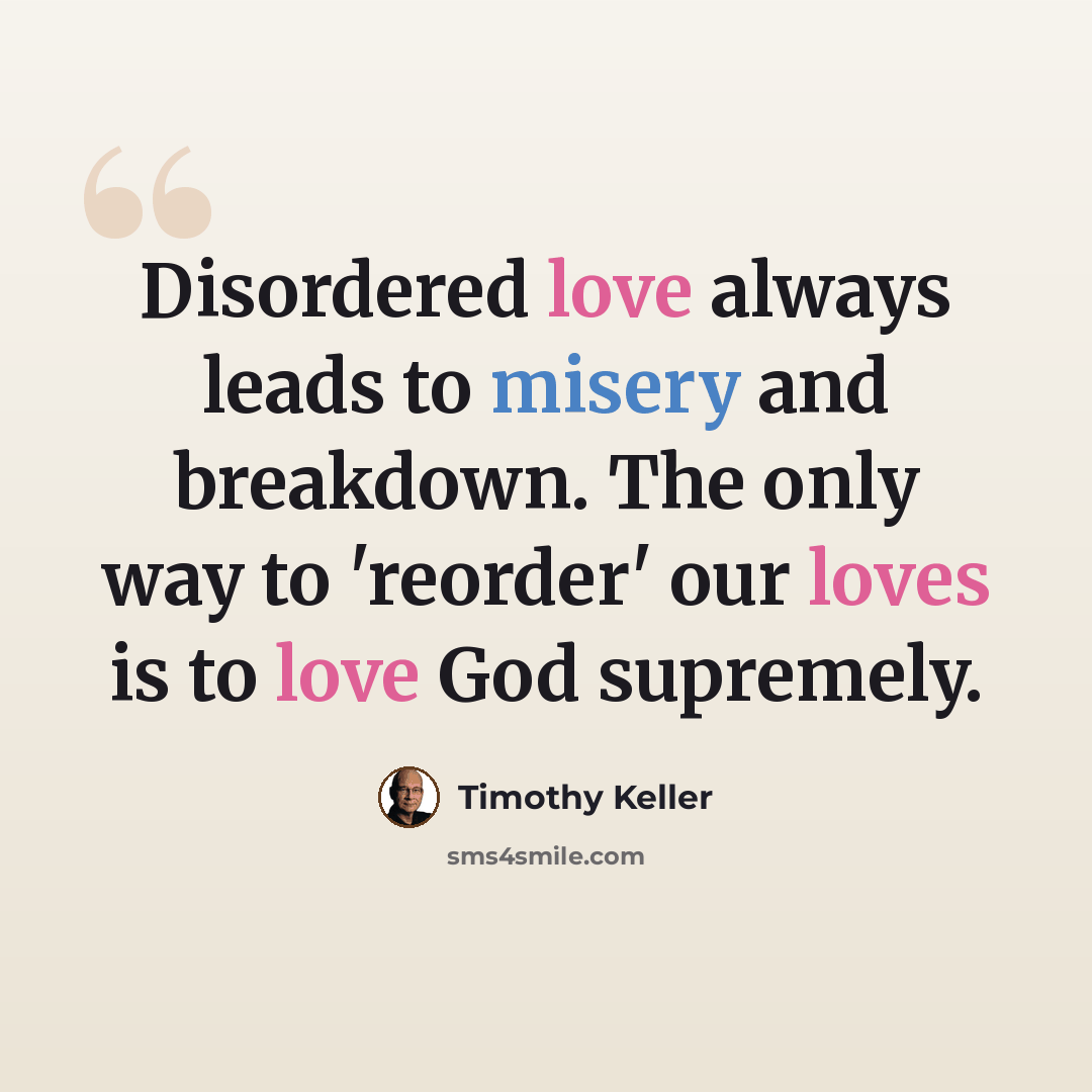 “Disordered love always leads to misery and breakdown. The only way to 'reorder' our loves is to love God supremely.” quote by Timothy Keller