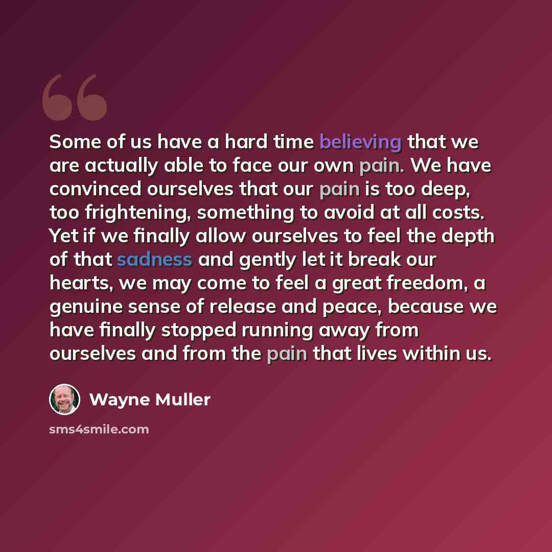 “Some of us have a hard time believing that we are actually able to face our own pain. We have convinced ourselves that our pain is too deep, too frightening, something to avoid at all costs. Yet if we finally allow ourselves to feel the depth of that sadness and gently let it break our hearts, we…” quote by Wayne Muller