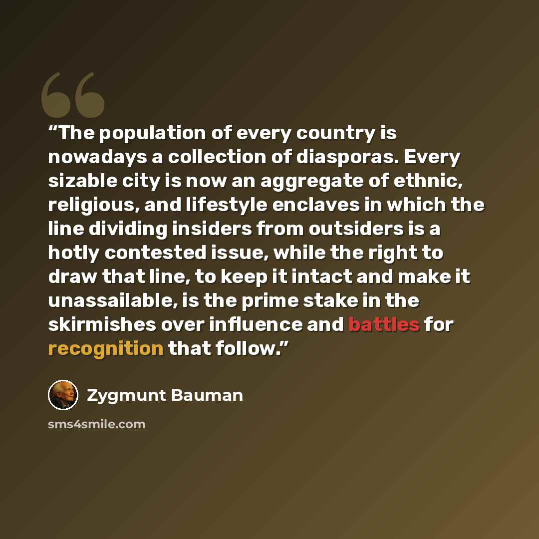 “The population of every country is nowadays a collection of diasporas. Every sizable city is now an aggregate of ethnic, religious, and lifestyle enclaves in which the line dividing insiders from outsiders is a hotly contested issue, while the right to draw that line, to keep it intact and make it…” quote by Zygmunt Bauman