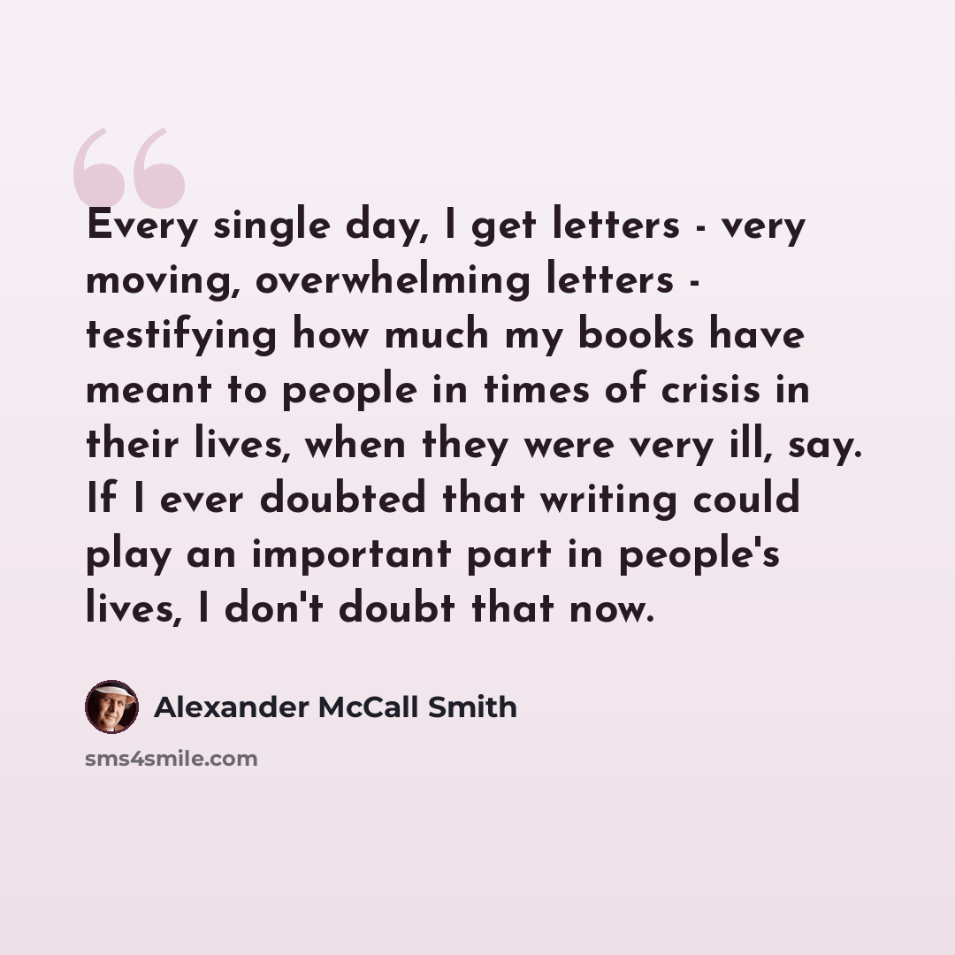“Every single day, I get letters - very moving, overwhelming letters - testifying how much my books have meant to people in times of crisis in their lives, when they were very ill, say. If I ever doubted that writing could play an important part in people's lives, I don't doubt that now.” quote by Alexander McCall Smith
