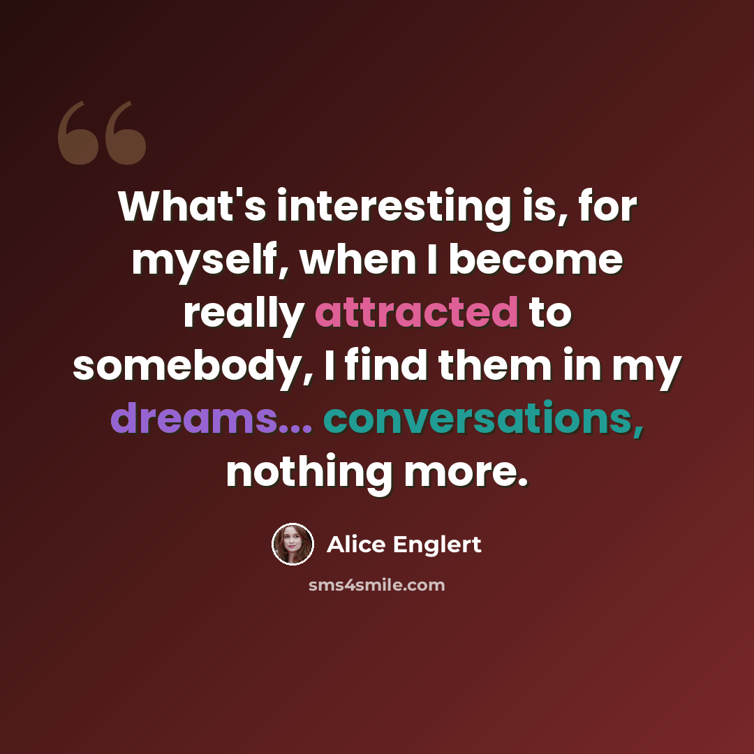 “What's interesting is, for myself, when I become really attracted to somebody, I find them in my dreams... conversations, nothing more.” quote by Alice Englert