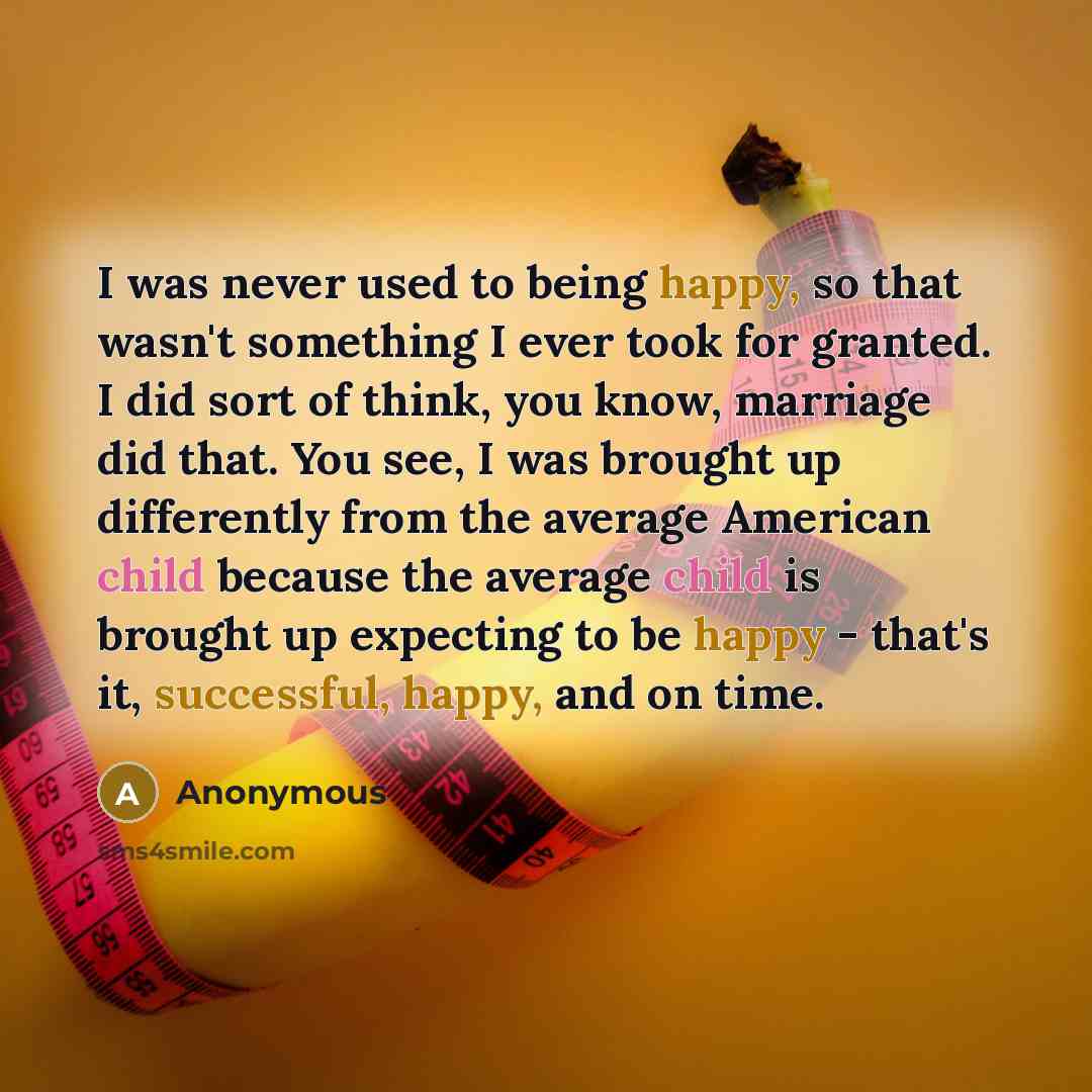 “I was never used to being happy, so that wasn't something I ever took for granted. I did sort of think, you know, marriage did that. You see, I was brought up differently from the average American child because the average child is brought up expecting to be happy - that's it, successful, happy…” quote by Anonymous