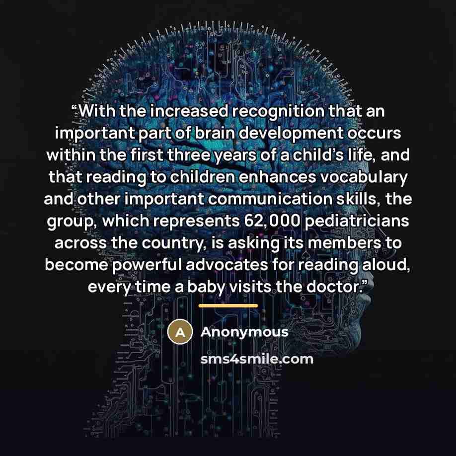 “With the increased recognition that an important part of brain development occurs within the first three years of a child’s life, and that reading to children enhances vocabulary and other important communication skills, the group, which represents 62,000 pediatricians across the country, is…” quote by Anonymous