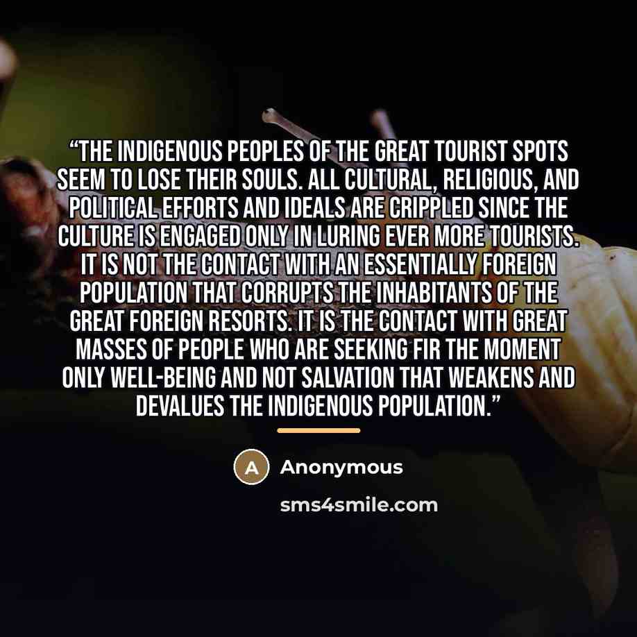 “The indigenous peoples of the great tourist spots seem to lose their souls. All cultural, religious, and political efforts and ideals are crippled since the culture is engaged only in luring ever more tourists. It is not the contact with an essentially foreign population that corrupts the…” quote by Anonymous
